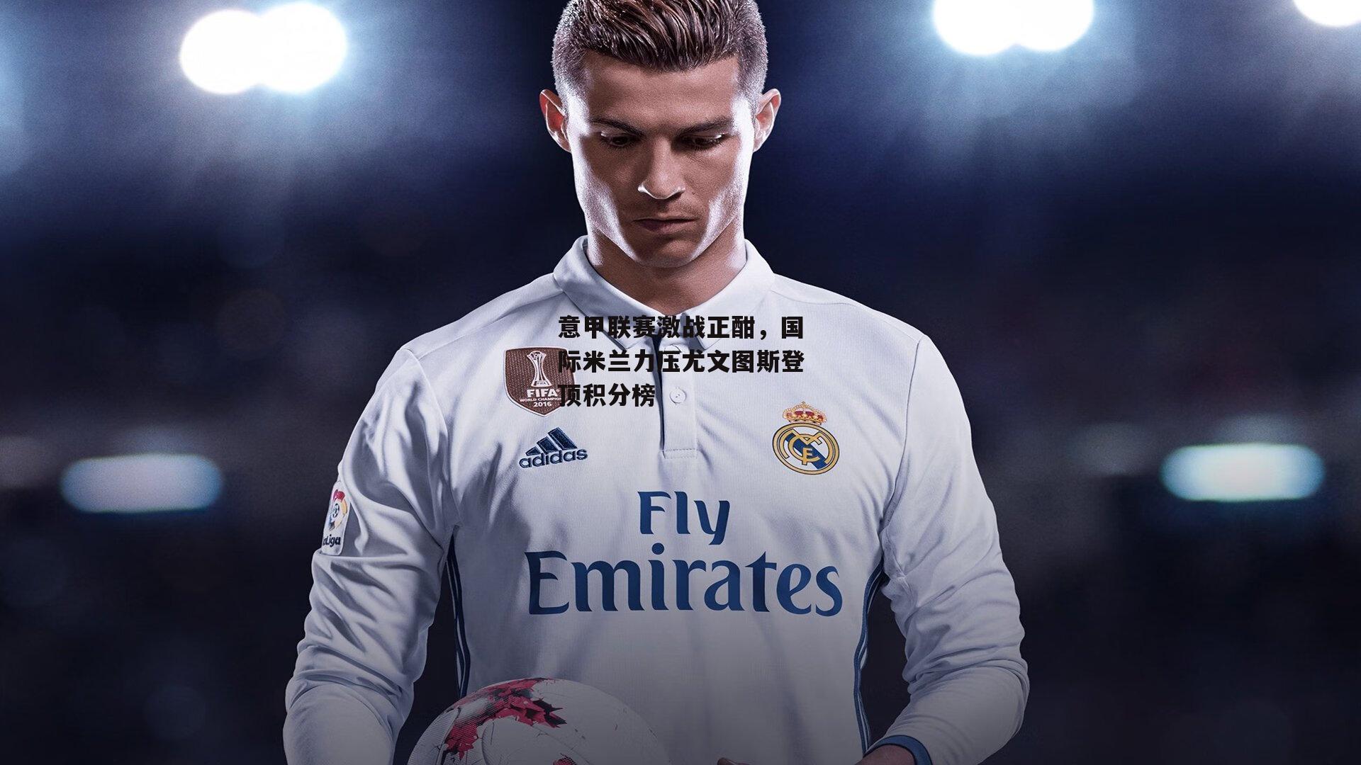 壹号娱乐下载_意甲联赛激战正酣，国际米兰力压尤文图斯登顶积分榜