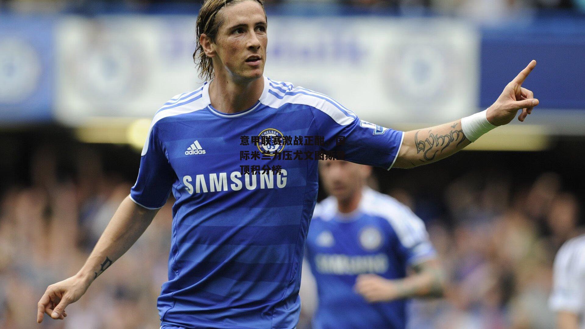 意甲联赛激战正酣，国际米兰力压尤文图斯登顶积分榜